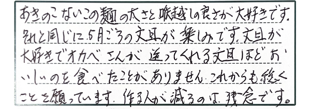 あきのこないこの麺の太さと喉越しの良さが大好きです。それと同じに5月ごろの文旦が楽しみです。文旦が大好きでオカベさんが送ってくれる文旦ほどおいしいのを食べたことがありません。これからも続くことを願っていまし。作る人が減るのは残念です。